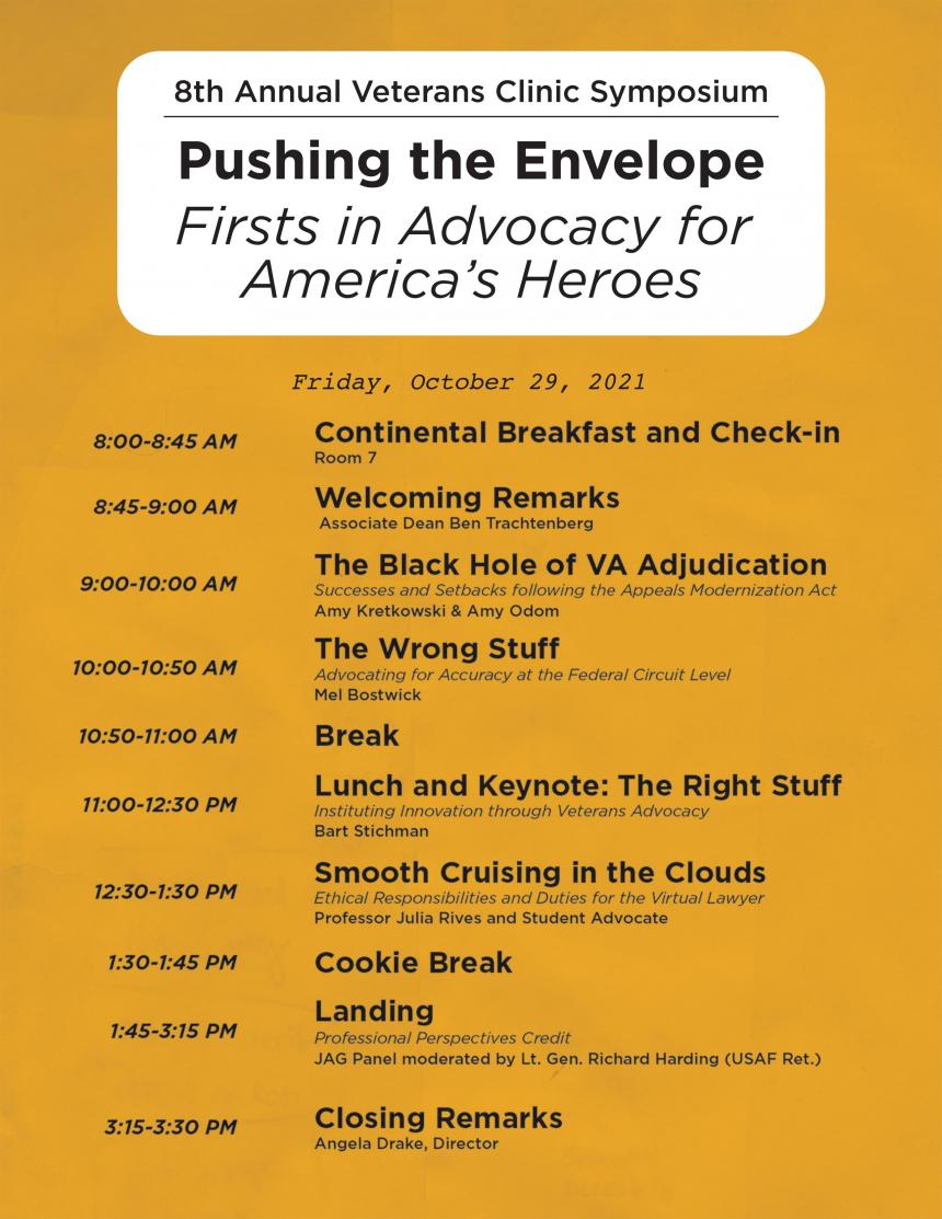 Friday, October 29, 2021 8:00-8:45 AM Attendee Breakfast and Check-in – Room 7 8:45-9:00 AM Welcoming Remarks – Dean Lyrissa Lidsky 9:00-10:00 AM The Black Hole of VA Adjudication – Amy Kretkowski & Amy Odom Success and Setbacks following the Appeals Modernization Act 10:00-10:50 AM The Wrong Stuff – Mel Bostwick Advocating for Accuracy at the Federal Circuit Level 10:50-11:00 AM Break 11:00-12:30 PM Lunch and Keynote: The Right Stuff – Bart Stichman Instituting Innovation through Veteran Advocacy 12:30-1:30 PM Smooth Cruising in the Clouds – Professors and Student Advocates Ethical Responsibilities and Duties for the Virtual Lawyer 1:30-1:45 PM Cookie Break 1:45-3:15 PM Landing – JAG Panel with Mizzou Alum and Friends Professional Perspectives Credit 3:15-3:30 PM Closing Remarks – Angela Drake, Director